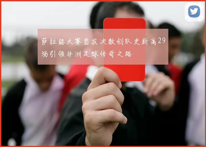 萨拉赫大赛首发次数创队史新高29场引领非洲足球传奇之路