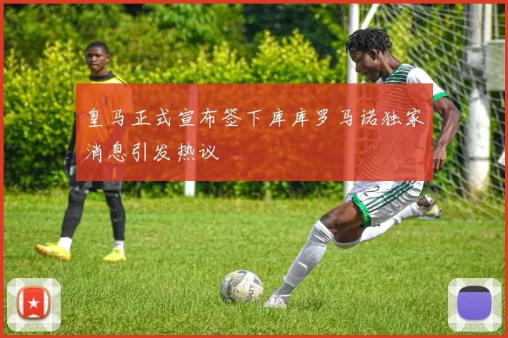 皇马正式宣布签下库库罗马诺独家消息引发热议