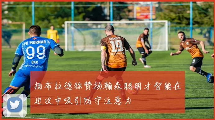 扬布拉德称赞杨瀚森聪明才智能在进攻中吸引防守注意力