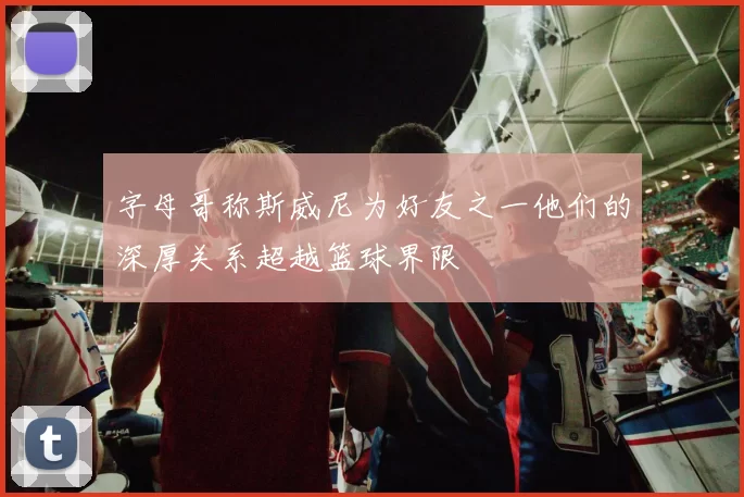 字母哥称斯威尼为好友之一他们的深厚关系超越篮球界限