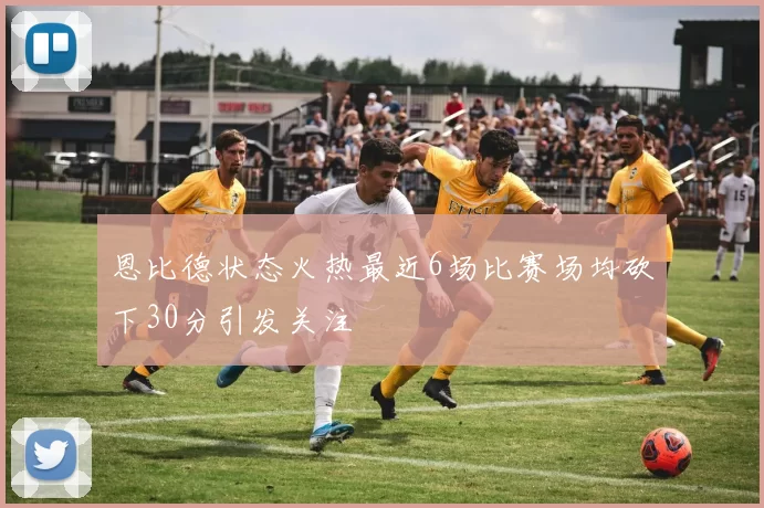 恩比德状态火热最近6场比赛场均砍下30分引发关注
