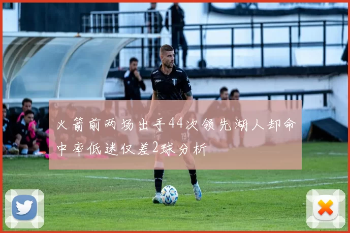 火箭前两场出手44次领先湖人却命中率低迷仅差2球分析