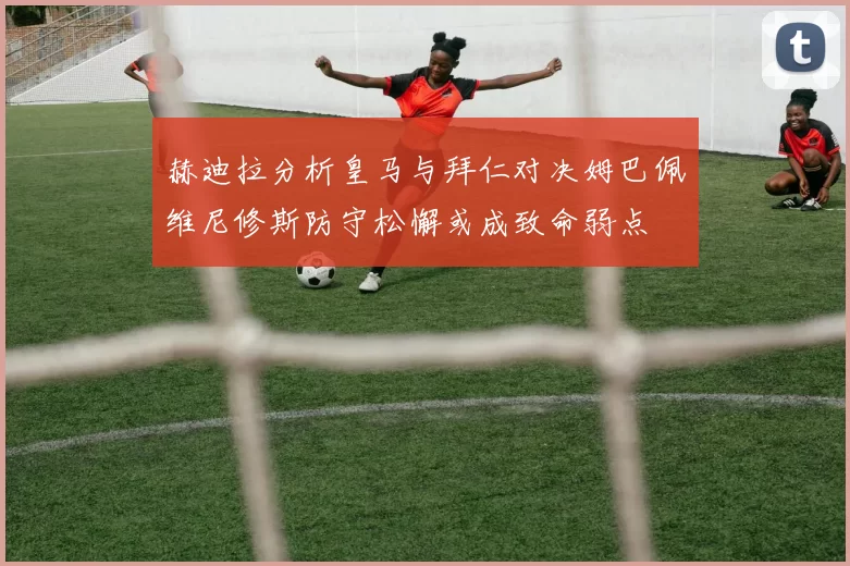 赫迪拉分析皇马与拜仁对决姆巴佩维尼修斯防守松懈或成致命弱点