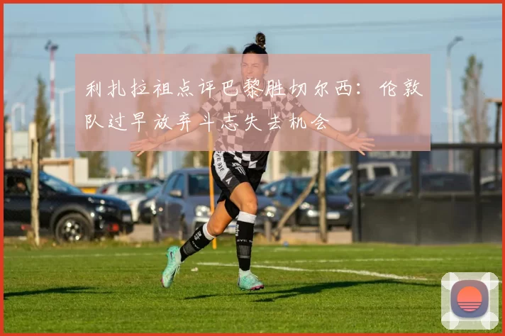 利扎拉祖点评巴黎胜切尔西：伦敦队过早放弃斗志失去机会