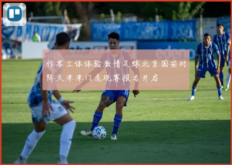 作客工体体验激情足球北京国安对阵天津津门虎观赛报名开启