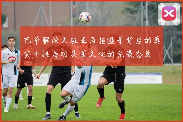 巴爷解读文班亚马拒握手背后的真实个性与对美国文化的无畏态度