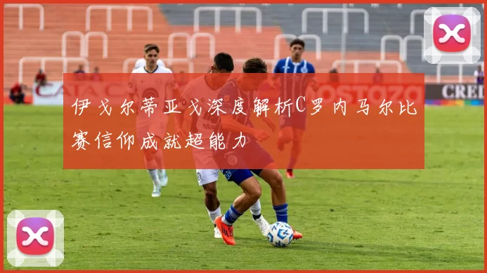 伊戈尔蒂亚戈深度解析C罗内马尔比赛信仰成就超能力