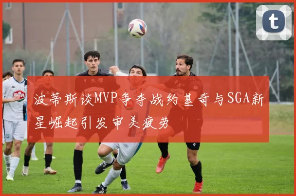 波蒂斯谈MVP争夺战约基奇与SGA新星崛起引发审美疲劳