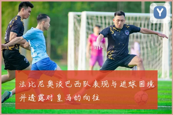 法比尼奥谈巴西队表现与进球困境并透露对皇马的向往