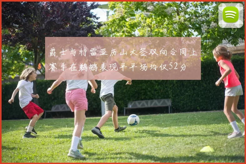 爵士与特雷亚历山大签双向合同上赛季在鹈鹕表现平平场均仅52分