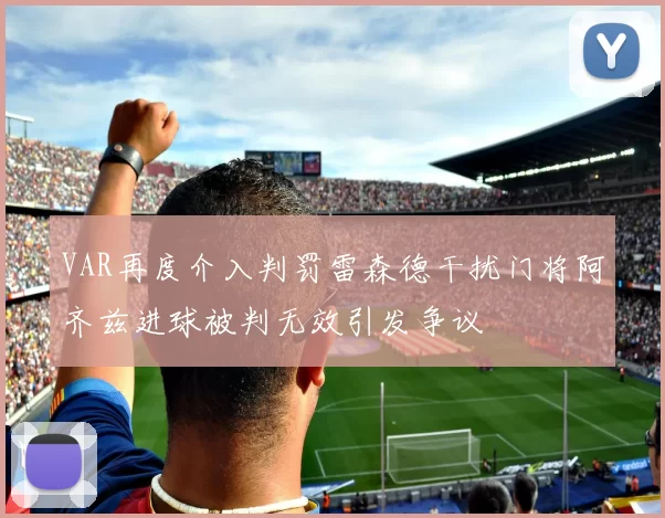 VAR再度介入判罚雷森德干扰门将阿齐兹进球被判无效引发争议