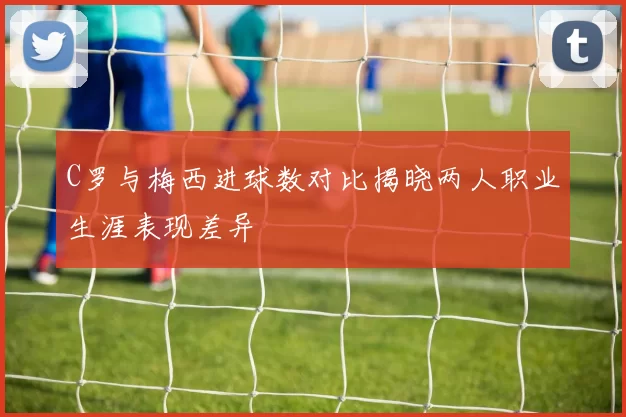 C罗与梅西进球数对比揭晓两人职业生涯表现差异