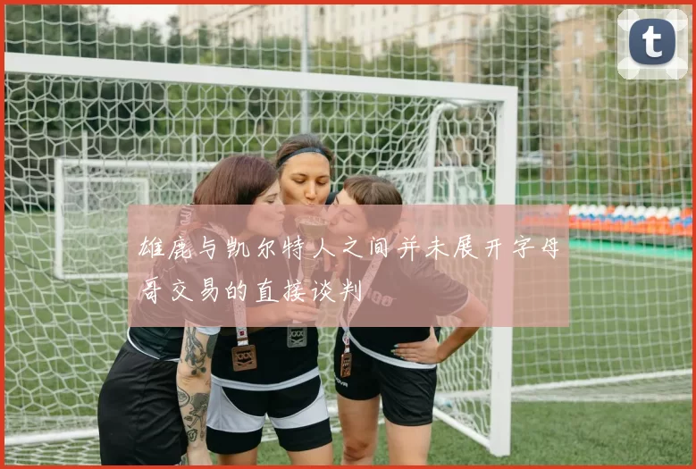 雄鹿与凯尔特人之间并未展开字母哥交易的直接谈判