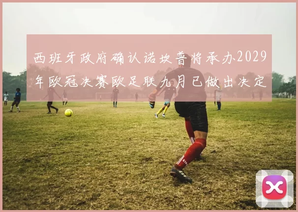 西班牙政府确认诺坎普将承办2029年欧冠决赛欧足联九月已做出决定