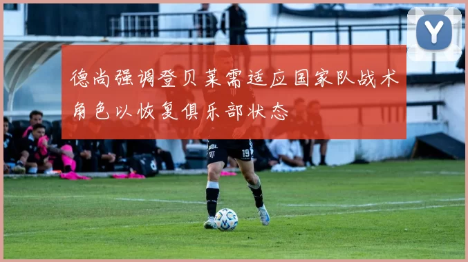 德尚强调登贝莱需适应国家队战术角色以恢复俱乐部状态