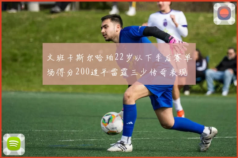 文班卡斯尔哈珀22岁以下季后赛单场得分200追平雷霆三少传奇表现