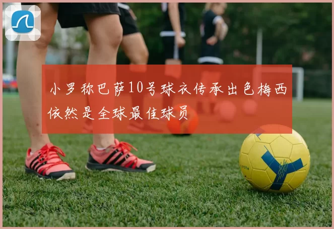 小罗称巴萨10号球衣传承出色梅西依然是全球最佳球员