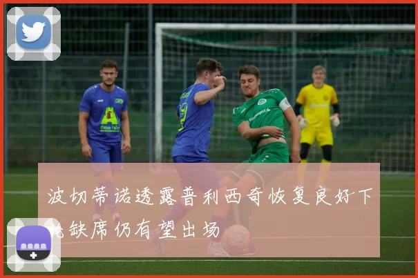 波切蒂诺透露普利西奇恢复良好下轮缺席仍有望出场