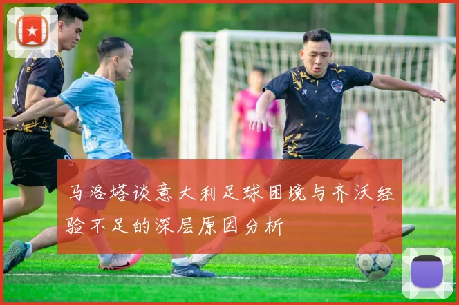 马洛塔谈意大利足球困境与齐沃经验不足的深层原因分析
