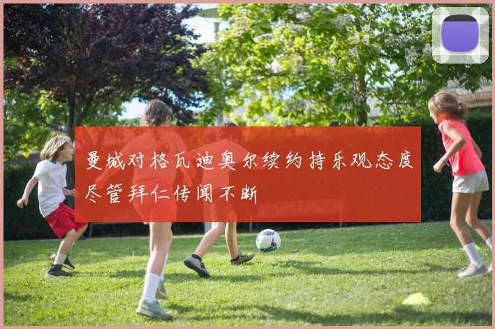 曼城对格瓦迪奥尔续约持乐观态度尽管拜仁传闻不断