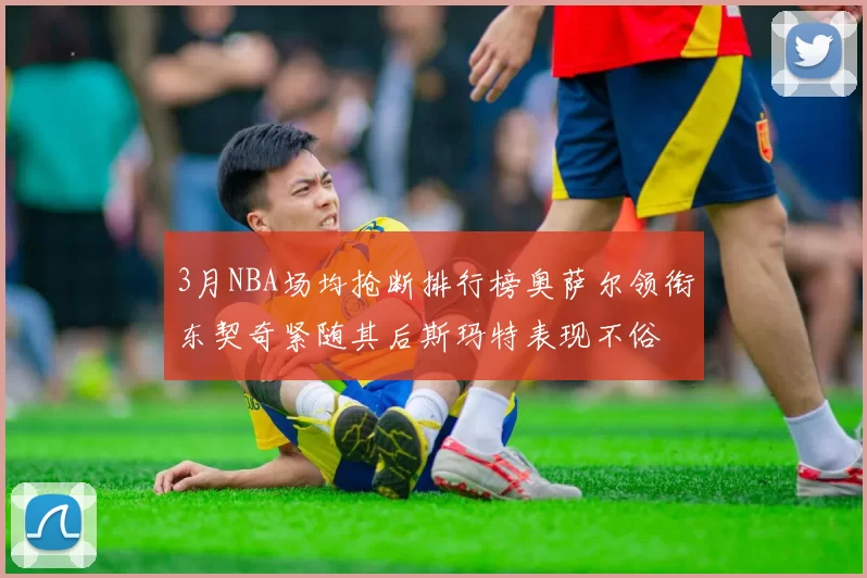 3月NBA场均抢断排行榜奥萨尔领衔东契奇紧随其后斯玛特表现不俗