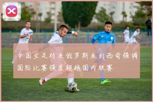 中国女足对决俄罗斯米利西奇强调国际比赛强度超越国内联赛
