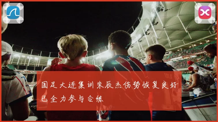 国足大连集训朱辰杰伤势恢复良好已全力参与合练
