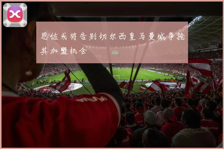 恩佐或将告别切尔西皇马曼城争抢其加盟机会
