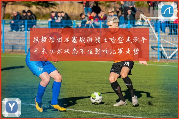 杨毅预测活塞战胜骑士哈登表现平平米切尔状态不佳影响比赛走势